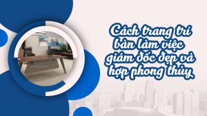 Cách trang trí bàn làm việc giám đốc đẹp và hợp phong thủy